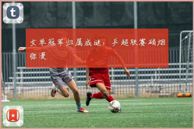 女单冠军归属成谜，乒超联赛硝烟弥漫